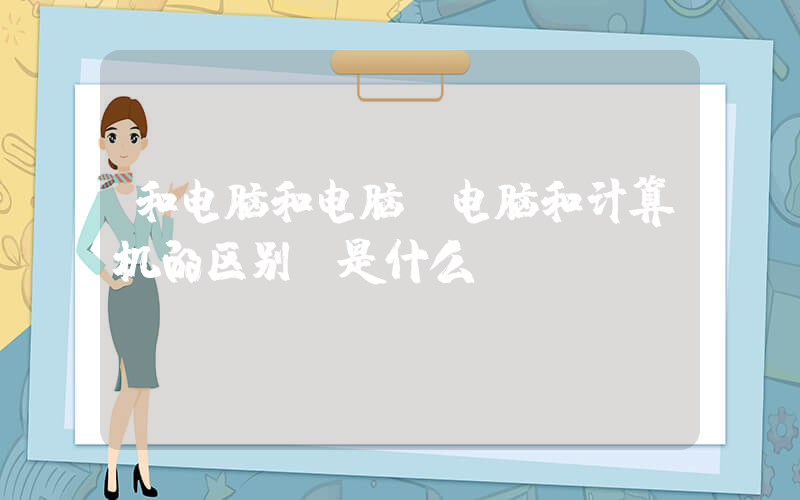 和电脑和电脑(电脑和计算机的区别 是什么？)